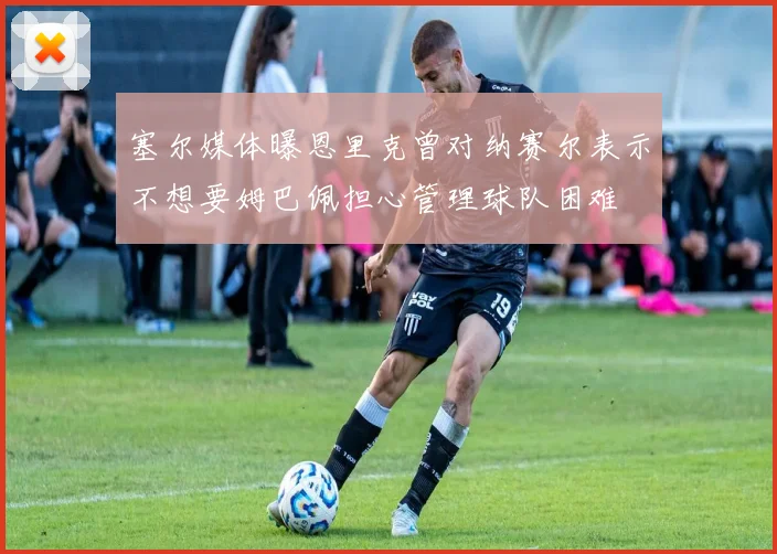 塞尔媒体曝恩里克曾对纳赛尔表示不想要姆巴佩担心管理球队困难