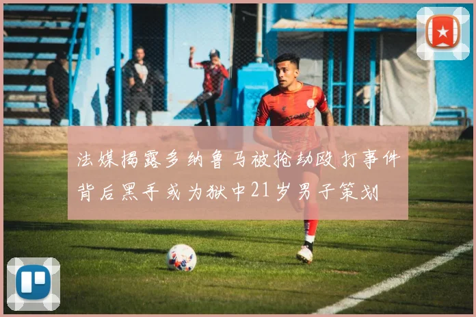 法媒揭露多纳鲁马被抢劫殴打事件背后黑手或为狱中21岁男子策划