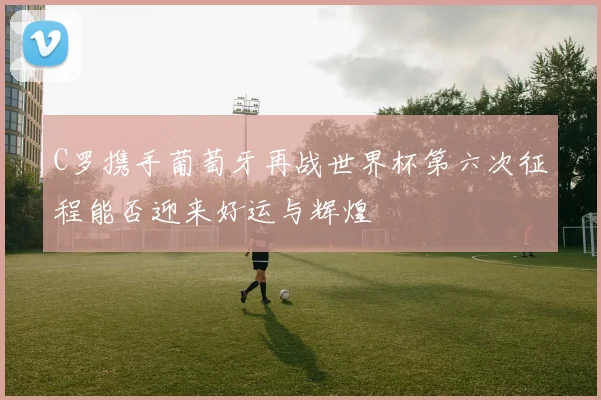 C罗携手葡萄牙再战世界杯第六次征程能否迎来好运与辉煌