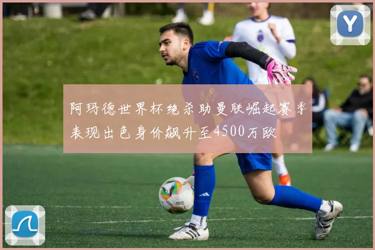 阿玛德世界杯绝杀助曼联崛起赛季表现出色身价飙升至4500万欧