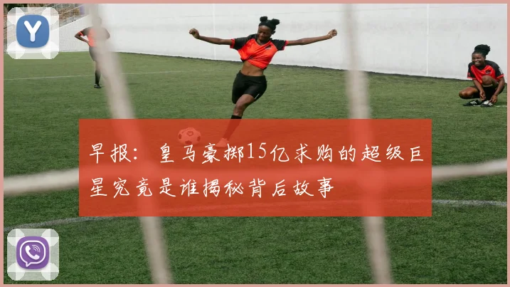 早报：皇马豪掷15亿求购的超级巨星究竟是谁揭秘背后故事