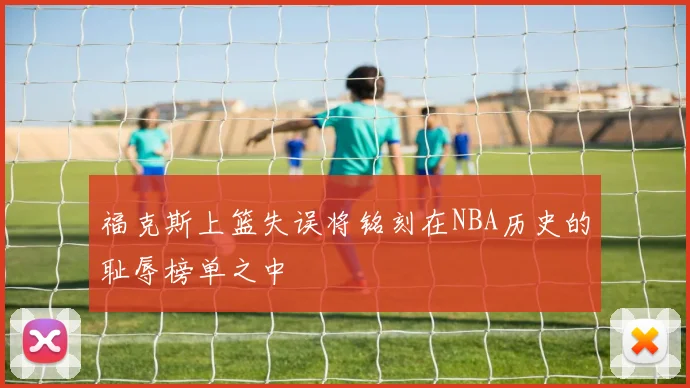 福克斯上篮失误将铭刻在NBA历史的耻辱榜单之中