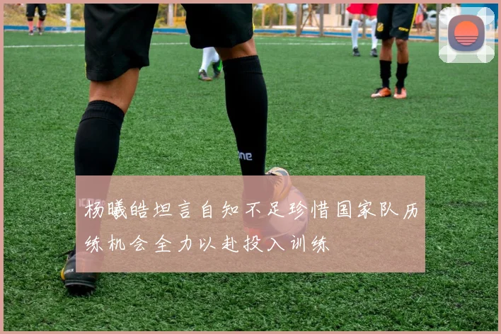 杨曦皓坦言自知不足珍惜国家队历练机会全力以赴投入训练