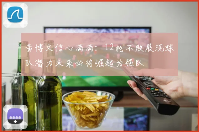 黄博文信心满满：12轮不败展现球队潜力未来必将崛起为强队