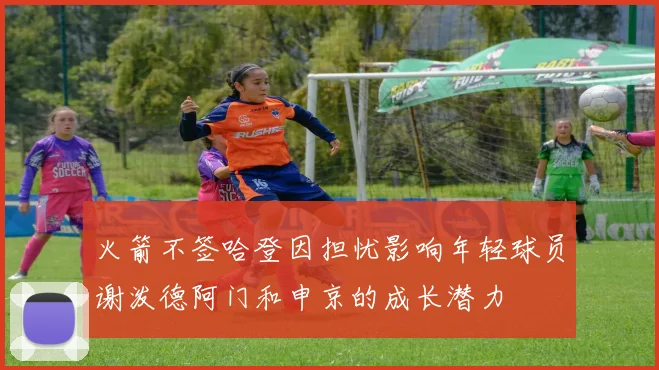 火箭不签哈登因担忧影响年轻球员谢泼德阿门和申京的成长潜力