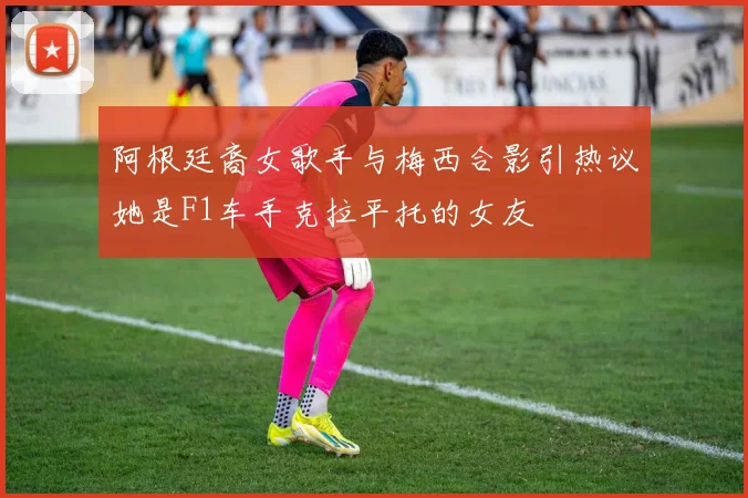 阿根廷裔女歌手与梅西合影引热议她是F1车手克拉平托的女友