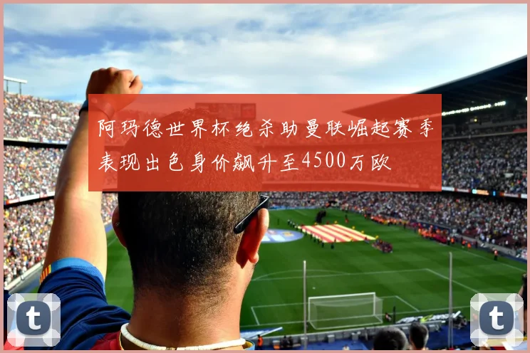 阿玛德世界杯绝杀助曼联崛起赛季表现出色身价飙升至4500万欧