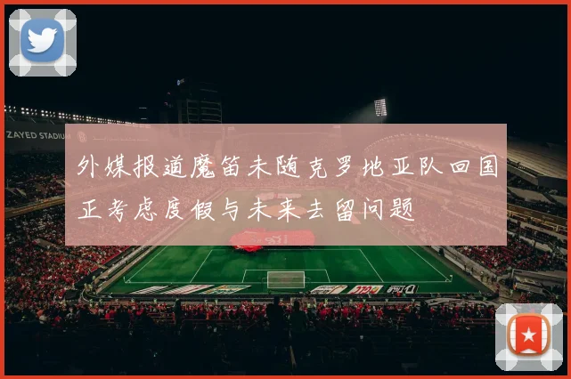 外媒报道魔笛未随克罗地亚队回国正考虑度假与未来去留问题