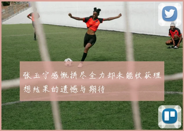 张玉宁感慨拼尽全力却未能收获理想结果的遗憾与期待