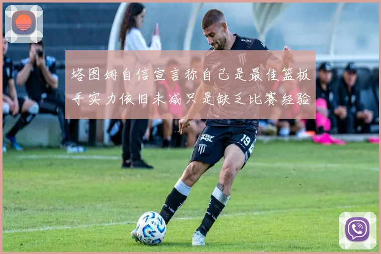 塔图姆自信宣言称自己是最佳篮板手实力依旧未减只是缺乏比赛经验