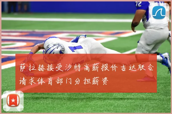 萨拉赫接受沙特高薪报价吉达联合请求体育部门分担薪资