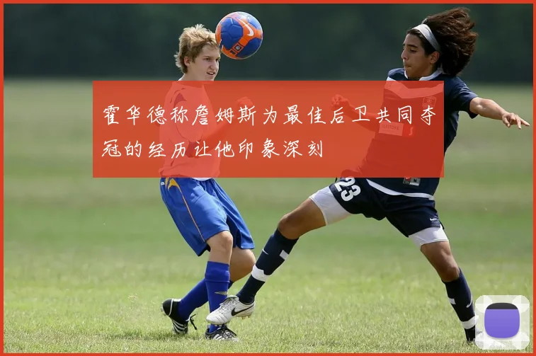 霍华德称詹姆斯为最佳后卫共同夺冠的经历让他印象深刻