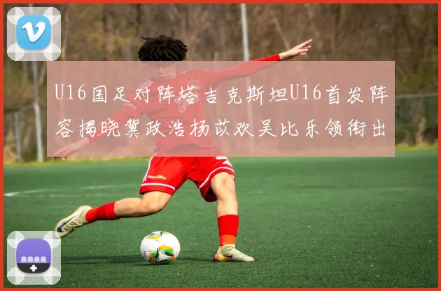 U16国足对阵塔吉克斯坦U16首发阵容揭晓冀政浩杨苡欢吴比乐领衔出战