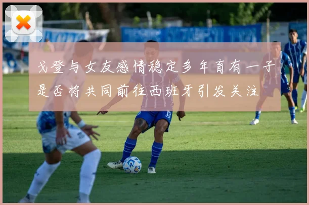 戈登与女友感情稳定多年育有一子是否将共同前往西班牙引发关注