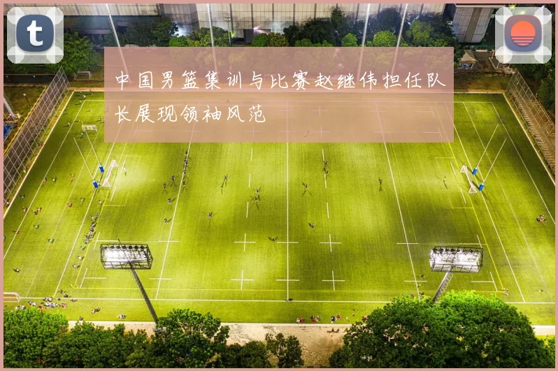 中国男篮集训与比赛赵继伟担任队长展现领袖风范
