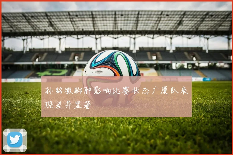孙铭徽脚肿影响比赛状态广厦队表现差异显著