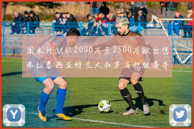 国米计划以2000万至2500万欧出售弗拉泰西亚特兰大和罗马积极争夺