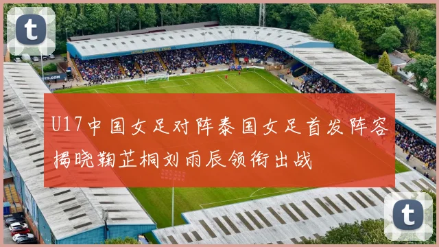 U17中国女足对阵泰国女足首发阵容揭晓鞠芷桐刘雨辰领衔出战