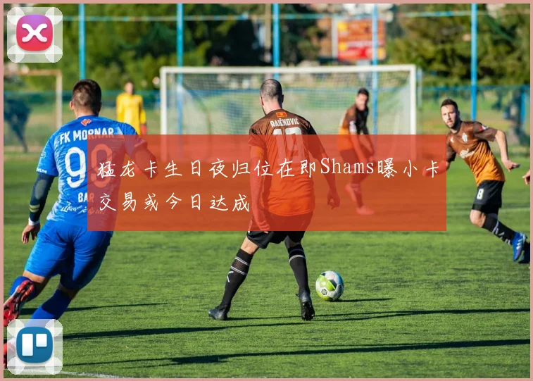 猛龙卡生日夜归位在即Shams曝小卡交易或今日达成