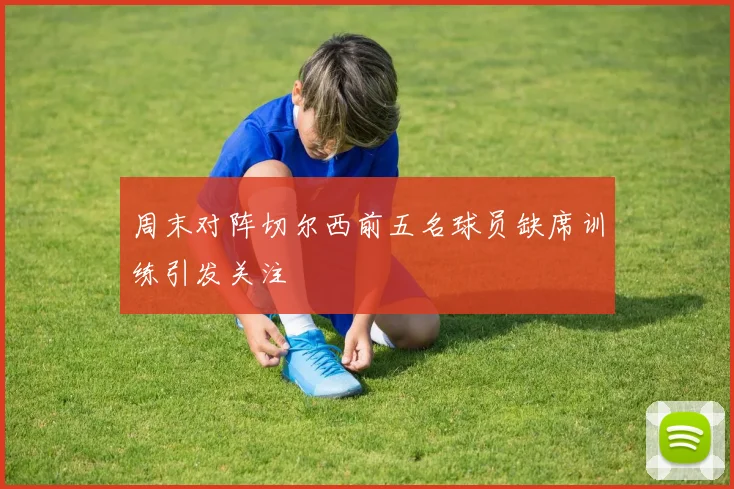 周末对阵切尔西前五名球员缺席训练引发关注