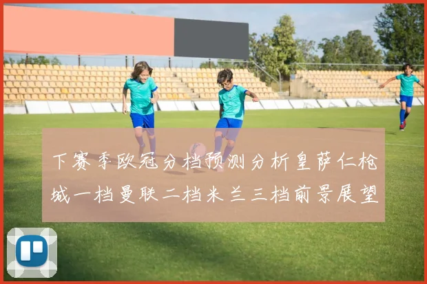 下赛季欧冠分档预测分析皇萨仁枪城一档曼联二档米兰三档前景展望